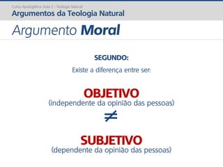 SEGUNDO:
Existe a diferença entre ser:
OBJETIVO
(independente da opinião das pessoas)
≠
SUBJETIVO
(dependente da opinião das pessoas)
Curso Apologética: Aula 2 - Teologia Natural
Argumentos da Teologia Natural
Argumento Moral
 