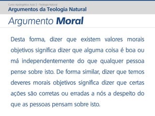 Desta forma, dizer que existem valores morais
objetivos significa dizer que alguma coisa é boa ou
má independentemente do que qualquer pessoa
pense sobre isto. De forma similar, dizer que temos
deveres morais objetivos significa dizer que certas
ações são corretas ou erradas a nós a despeito do
que as pessoas pensam sobre isto.
Curso Apologética: Aula 2 - Teologia Natural
Argumentos da Teologia Natural
Argumento Moral
 