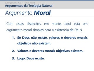 Com estas distinções em mente, aqui está um
argumento moral simples para a existência de Deus:
1. Se Deus não existe, valores e deveres morais
objetivos não existem.
2. Valores e deveres morais objetivos existem.
3. Logo, Deus existe.
Curso Apologética: Aula 2 - Teologia Natural
Argumentos da Teologia Natural
Argumento Moral
 