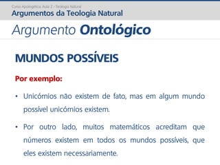 MUNDOS POSSÍVEIS
Por exemplo:
• Unicórnios não existem de fato, mas em algum mundo
possível unicórnios existem.
• Por outro lado, muitos matemáticos acreditam que
números existem em todos os mundos possíveis, que
eles existem necessariamente.
Curso Apologética: Aula 2 - Teologia Natural
Argumentos da Teologia Natural
Argumento Ontológico
 