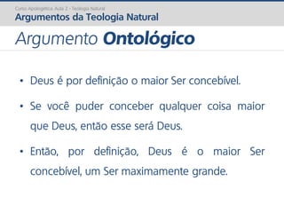 • Deus é por definição o maior Ser concebível.
• Se você puder conceber qualquer coisa maior
que Deus, então esse será Deus.
• Então, por definição, Deus é o maior Ser
concebível, um Ser maximamente grande.
Curso Apologética: Aula 2 - Teologia Natural
Argumentos da Teologia Natural
Argumento Ontológico
 