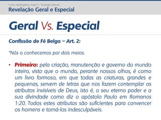 Curso Apologética: Aula 2 - Teologia Natural
Revelação Geral e Especial
Geral Vs. Especial
Confissão de Fé Belga – Art. 2:
“Nós o conhecemos por dois meios.
• Primeiro: pela criação, manutenção e governo do mundo
inteiro, visto que o mundo, perante nossos olhos, é como
um livro formoso, em que todas as criaturas, grandes e
pequenas, servem de letras que nos fazem contemplar os
atributos invisíveis de Deus, isto é, o seu eterno poder e a
sua divindade como diz o apóstolo Paulo em Romanos
1:20. Todos estes atributos são suficientes para convencer
os homens e torná-los indesculpáveis.
 
