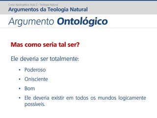 Mas como seria tal ser?
Ele deveria ser totalmente:
• Poderoso
• Onisciente
• Bom
• Ele deveria existir em todos os mundos logicamente
possíveis.
Curso Apologética: Aula 2 - Teologia Natural
Argumentos da Teologia Natural
Argumento Ontológico
 