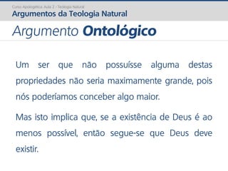 Um ser que não possuísse alguma destas
propriedades não seria maximamente grande, pois
nós poderíamos conceber algo maior.
Mas isto implica que, se a existência de Deus é ao
menos possível, então segue-se que Deus deve
existir.
Curso Apologética: Aula 2 - Teologia Natural
Argumentos da Teologia Natural
Argumento Ontológico
 