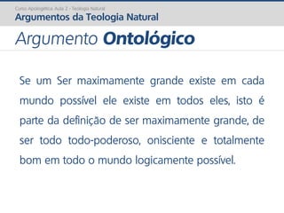 Se um Ser maximamente grande existe em cada
mundo possível ele existe em todos eles, isto é
parte da definição de ser maximamente grande, de
ser todo todo-poderoso, onisciente e totalmente
bom em todo o mundo logicamente possível.
Curso Apologética: Aula 2 - Teologia Natural
Argumentos da Teologia Natural
Argumento Ontológico
 