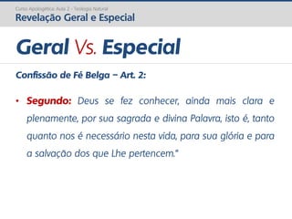 Curso Apologética: Aula 2 - Teologia Natural
Revelação Geral e Especial
Geral Vs. Especial
Confissão de Fé Belga – Art. 2:
• Segundo: Deus se fez conhecer, ainda mais clara e
plenamente, por sua sagrada e divina Palavra, isto é, tanto
quanto nos é necessário nesta vida, para sua glória e para
a salvação dos que Lhe pertencem.”
 