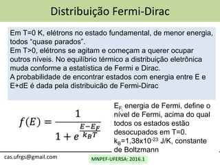 MNPEF-UFERSA: 2016.1cas.ufrgs@gmail.com
Distribuição Fermi-Dirac
Em T=0 K, elétrons no estado fundamental, de menor energia,
todos “quase parados”.
Em T>0, elétrons se agitam e começam a querer ocupar
outros níveis. No equilíbrio térmico a distribuição eletrônica
muda conforme a estatística de Fermi e Dirac.
A probabilidade de encontrar estados com energia entre E e
E+dE é dada pela distribuicão de Fermi-Dirac
EF, energia de Fermi, define o
nível de Fermi, acima do qual
todos os estados estão
desocupados em T=0.
kB=1,38x10-23 J/K, constante
de Boltzmann
 