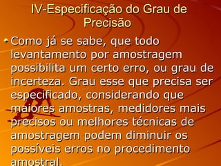 IV-Especificação do Grau de Precisão  Como já se sabe, que todo levantamento por amostragem possibilita um certo erro, ou grau de incerteza. Grau esse que precisa ser especificado, considerando que maiores amostras, medidores mais precisos ou melhores técnicas de amostragem podem diminuir os possíveis erros no procedimento amostral.  