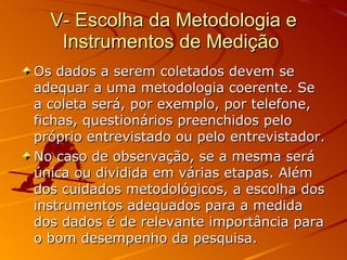 V- Escolha da Metodologia e Instrumentos de Medição  Os dados a serem coletados devem se adequar a uma metodologia coerente. Se a coleta será, por exemplo, por telefone, fichas, questionários preenchidos pelo próprio entrevistado ou pelo entrevistador. No caso de observação, se a mesma será única ou dividida em várias etapas. Além dos cuidados metodológicos, a escolha dos instrumentos adequados para a medida dos dados é de relevante importância para o bom desempenho da pesquisa. 