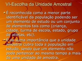 VI-Escolha da Unidade Amostral  É reconhecida como a menor parte identificável da população podendo ser um elemento de estudo ou um conjunto de elementos tais como (criança, cidade, turma de escola, estado, grupo de atletas, etc).  É de suma importância que a unidade amostral cubra toda a população em estudo, sendo que um elemento não pode pertencer ao mesmo tempo a mais de uma unidade de amostra.  