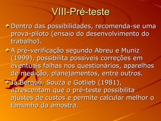 VIII-Pré-teste Dentro das possibilidades, recomenda-se uma prova-piloto (ensaio do desenvolvimento do trabalho).  A pré-verificação segundo Abreu e Muniz (1999), possibilita possíveis correções em eventuais falhas nos questionários, aparelhos de medição, planejamentos, entre outros.  Já Berquó, Souza e Gotlieb (1981), acrescentam que o pré-teste possibilita ajustes de custos e permite calcular melhor o tamanho da amostra. 