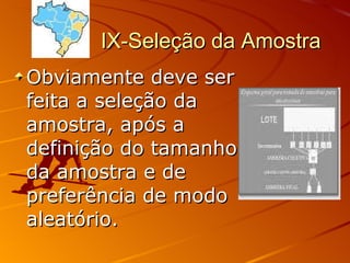 IX-Seleção da Amostra  Obviamente deve ser feita a seleção da amostra, após a definição do tamanho da amostra e de preferência de modo aleatório. 