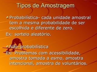 Tipos de Amostragem  Probabilística- cada unidade amostral tem a mesma probabilidade de ser escolhida e diferente de zero. Ex: sorteio aleatório.  Não-probabilística Ex: Problemas com acessibilidade, amostra tomada a esmo, amostra intencional, amostra de voluntários. 