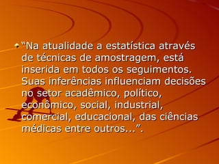 “ Na atualidade a estatística através de técnicas de amostragem, está inserida em todos os seguimentos. Suas inferências influenciam decisões no setor acadêmico, político, econômico, social, industrial, comercial, educacional, das ciências médicas entre outros...”.  
