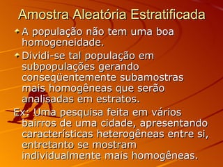 Amostra Aleatória Estratificada A população não tem uma boa homogeneidade.  Dividi-se tal população em subpopulações gerando conseqüentemente subamostras mais homogêneas que serão analisadas em estratos.  Ex: Uma pesquisa feita em vários bairros de uma cidade, apresentando características heterogêneas entre si, entretanto se mostram individualmente mais homogêneas.  
