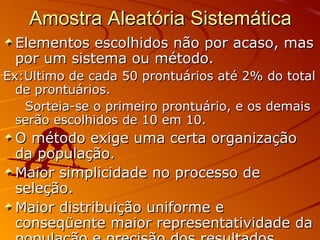 Amostra Aleatória Sistemática Elementos escolhidos não por acaso, mas por um sistema ou método. Ex:Ultimo de cada 50 prontuários até 2% do total de prontuários.  Sorteia-se o primeiro prontuário, e os demais serão escolhidos de 10 em 10. O método exige uma certa organização da população. Maior simplicidade no processo de seleção. Maior distribuição uniforme e conseqüente maior representatividade da população e precisão dos resultados. 