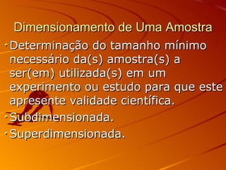 Dimensionamento de Uma Amostra Determinação do tamanho mínimo necessário da(s) amostra(s) a ser(em) utilizada(s) em um experimento ou estudo para que este apresente validade científica. Subdimensionada. Superdimensionada. 