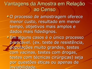 O processo de amostragem oferece menor custo, resultado em menor tempo, objetivos mais amplos e dados mais fidedignos.  Em alguns casos é o único processo praticável. (ex. teste de resistência, populações muito grandes, testes com vacinas, testes com drogas, testes com técnicas cirúrgicas) seja por questões éticas ou apenas de inviabilidade.   Vantagens da Amostra em Relação ao Censo 
