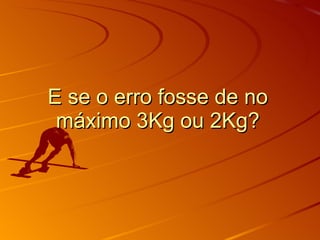 E se o erro fosse de no máximo 3Kg ou 2Kg? 