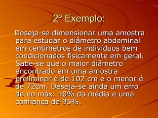 2º Exemplo: Deseja-se dimensionar uma amostra para estudar o diâmetro abdominal em centímetros de indivíduos bem condicionados fisicamente em geral. Sabe-se que o maior diâmetro encontrado em uma amostra preliminar é de 102 cm e o menor é de 72cm. Deseja-se ainda um erro de no máx. 10% da média e uma confiança de 95%. 