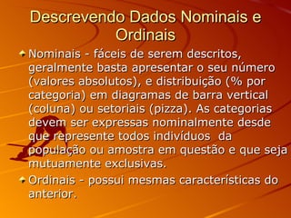 Descrevendo Dados Nominais e Ordinais Nominais - fáceis de serem descritos, geralmente basta apresentar o seu número (valores absolutos), e distribuição (% por categoria) em diagramas de barra vertical (coluna) ou setoriais (pizza). As categorias devem ser expressas nominalmente desde que represente todos indivíduos  da população ou amostra em questão e que seja mutuamente exclusivas. Ordinais - possui mesmas características do anterior. 
