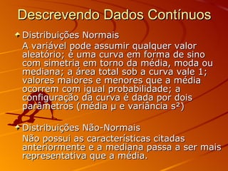 Descrevendo Dados Contínuos Distribuições Normais A variável pode assumir qualquer valor aleatório; é uma curva em forma de sino com simetria em torno da média, moda ou mediana; a área total sob a curva vale 1; valores maiores e menores que a média ocorrem com igual probabilidade; a configuração da curva é dada por dois parâmetros (média  μ  e variância s²) Distribuições Não-Normais Não possui as características citadas anteriormente e a mediana passa a ser mais representativa que a média. 