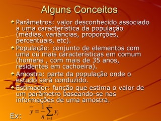 Alguns Conceitos  Parâmetros: valor desconhecido associado a uma característica da população (médias, variâncias, proporções, percentuais, etc). População: conjunto de elementos com uma ou mais características em comum (homens , com mais de 35 anos, residentes em cachoeira). Amostra: parte da população onde o estudo será conduzido. Estimador: função que estima o valor de um parâmetro baseando-se nas informações de uma amostra.  Ex:  