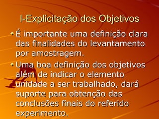 I-Explicitação dos Objetivos É importante uma definição clara das finalidades do levantamento por amostragem. Uma boa definição dos objetivos além de indicar o elemento unidade a ser trabalhado, dará suporte para obtenção das conclusões finais do referido experimento. 