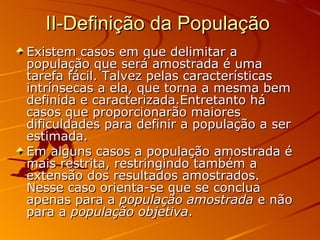 II-Definição da População  Existem casos em que delimitar a população que será amostrada é uma tarefa fácil. Talvez pelas características intrínsecas a ela, que torna a mesma bem definida e caracterizada.Entretanto há casos que proporcionarão maiores dificuldades para definir a população a ser estimada. Em alguns casos a população amostrada é mais restrita, restringindo também a extensão dos resultados amostrados. Nesse caso orienta-se que se conclua apenas para a  população amostrada  e não para a  população objetiva . 