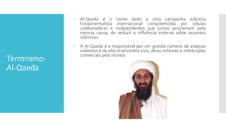 Terrorismo:
Al-Qaeda
 Al-Qaeda é o nome dado a uma campanha islâmica
fundamentalista internacional compreendida por células
colaboradoras e independentes que juntas proclamam pela
mesma causa, de reduzir a influência externa sobre assuntos
islâmicos.
 A Al-Qaeda é a responsável por um grande número de ataques
violentos e de alto nível contra civis, alvos militares e instituições
comerciais pelo mundo.
 