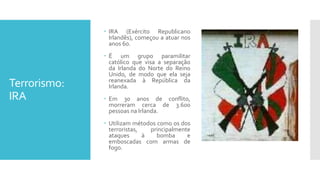 Terrorismo:
IRA
 IRA (Exército Republicano
Irlandês), começou a atuar nos
anos 60.
 É um grupo paramilitar
católico que visa a separação
da Irlanda do Norte do Reino
Unido, de modo que ela seja
reanexada à República da
Irlanda.
 Em 30 anos de conflito,
morreram cerca de 3.600
pessoas na Irlanda.
 Utilizam métodos como os dos
terroristas, principalmente
ataques à bomba e
emboscadas com armas de
fogo.
 