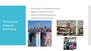 Terrorismo:
Ataques
terroristas
 Nova Iorque, 11 de Setembro de 2001.
 Madrid, 11 de Março de 2004.
 Rússia, 01 de Setembro de 2004.
 Londres, 07 de Julho de 2005.
 
