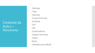 Conteúdo da
Aula 2 –
Terrorismo
 Definição
 Tipos
 Natureza
 GruposTerroristas
 Al-Qaeda
 ETA
 IRA
 Estado Islâmico
 AtaquesTerroristas
 Dados
 Brasil
 Questões para reflexão
 