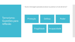 Terrorismo:
Questões para
reflexão
 Qual a mensagem passada ao atacar ou praticar um ato de terror?
Proteção Defesa Poder
Fragilidade Incapacidade
 