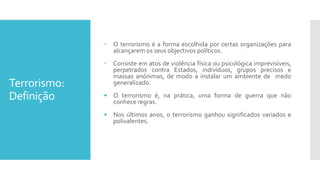 Terrorismo:
Definição
 O terrorismo é a forma escolhida por certas organizações para
alcançarem os seus objectivos políticos.
 Consiste em atos de violência física ou psicológica imprevisíveis,
perpetrados contra Estados, indivíduos, grupos precisos e
massas anónimas, de modo a instalar um ambiente de medo
generalizado.
• O terrorismo é, na prática, uma forma de guerra que não
conhece regras.
• Nos últimos anos, o terrorismo ganhou significados variados e
polivalentes.
 