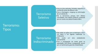 Terrorismo:
Tipos
• Visa um alvo reduzido, limitado, específico e
conhecido antes de efetuar o ato.
• Visa a chantagem, vingança ou eliminação
de um obstáculo.
• Ele é terrorismo porque tem efeitos
camuflados, tem efeitos políticos, pretende
por em causa uma determinada ordem.
Terrorismo
Seletivo
• São todas as ações que se destinam a fazer
um dano a um agente indefinido ou
irrelevante.
• Não existe um alvo estabelecido
previamente.
• Visa a propagação do medo geral na
população, visa cansar a retaguarda, vencer
por um sentimento geral de instabilidade.
Terrorismo
Indiscriminado
 