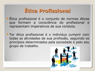Ética ProfissionalÉtica Profissional
Ética profissional é o conjunto de normas éticas
que formam a consciência do profissional e
representam imperativos de sua conduta.
Ter ética profissional é o indivíduo cumprir com
todas as atividades de sua profissão, seguindo os
princípios determinados pela sociedade e pelo seu
grupo de trabalho.
 
