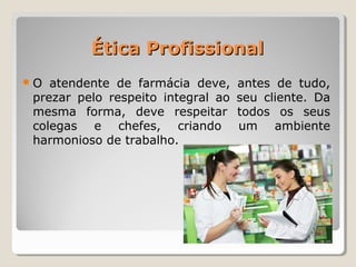 Ética ProfissionalÉtica Profissional
O atendente de farmácia deve, antes de tudo,
prezar pelo respeito integral ao seu cliente. Da
mesma forma, deve respeitar todos os seus
colegas e chefes, criando um ambiente
harmonioso de trabalho.
 