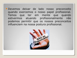 Devemos deixar de lado nosso preconceito
quando exercemos o nosso papel profissional.
Temos que ter em mente que quando
estivermos atuando profissionalmente não
podemos permitir que os nossos preconceitos
influenciem na nossa postura profissional.
 