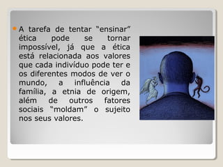 A tarefa de tentar “ensinar”
ética pode se tornar
impossível, já que a ética
está relacionada aos valores
que cada indivíduo pode ter e
os diferentes modos de ver o
mundo, a influência da
família, a etnia de origem,
além de outros fatores
sociais “moldam” o sujeito
nos seus valores.
 
