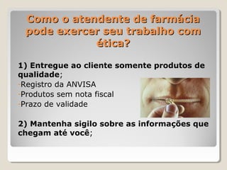 Como o atendente de farmáciaComo o atendente de farmácia
pode exercer seu trabalho compode exercer seu trabalho com
ética?ética?
1) Entregue ao cliente somente produtos de
qualidade;
-Registro da ANVISA
-Produtos sem nota fiscal
-Prazo de validade
2) Mantenha sigilo sobre as informações que
chegam até você;
 