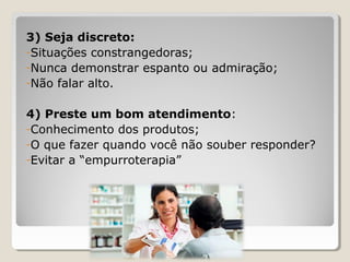 3) Seja discreto:
-Situações constrangedoras;
-Nunca demonstrar espanto ou admiração;
-Não falar alto.
4) Preste um bom atendimento:
-Conhecimento dos produtos;
-O que fazer quando você não souber responder?
-Evitar a “empurroterapia”
 
