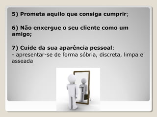 5) Prometa aquilo que consiga cumprir;
6) Não enxergue o seu cliente como um
amigo;
7) Cuide da sua aparência pessoal:
- apresentar-se de forma sóbria, discreta, limpa e
asseada
 