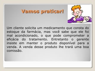 Vamos praticar!Vamos praticar!
Um cliente solicita um medicamento que consta do
estoque da farmácia, mas você sabe que ele foi
mal acondicionado, o que pode comprometer a
eficácia do tratamento. Entretanto o gerente
insiste em manter o produto disponível para a
venda. A venda desse produto lhe trará uma boa
comissão.
 