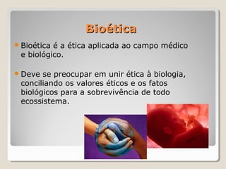 BioéticaBioética
Bioética é a ética aplicada ao campo médico
e biológico.
Deve se preocupar em unir ética à biologia,
conciliando os valores éticos e os fatos
biológicos para a sobrevivência de todo
ecossistema.
 