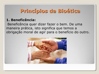 Princípios da BioéticaPrincípios da Bioética
1. Beneficência:
-Beneficência quer dizer fazer o bem. De uma
maneira prática, isto significa que temos a
obrigação moral de agir para o benefício do outro.
 
