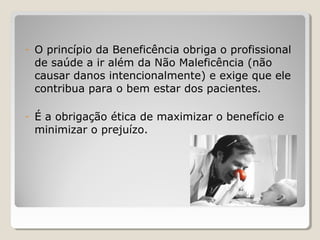 - O princípio da Beneficência obriga o profissional
de saúde a ir além da Não Maleficência (não
causar danos intencionalmente) e exige que ele
contribua para o bem estar dos pacientes.
- É a obrigação ética de maximizar o benefício e
minimizar o prejuízo.
 