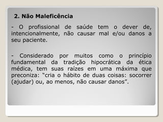2. Não Maleficência
- O profissional de saúde tem o dever de,
intencionalmente, não causar mal e/ou danos a
seu paciente.
- Considerado por muitos como o princípio
fundamental da tradição hipocrática da ética
médica, tem suas raízes em uma máxima que
preconiza: “cria o hábito de duas coisas: socorrer
(ajudar) ou, ao menos, não causar danos”.
 