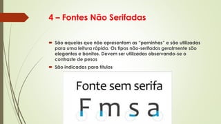 4 – Fontes Não Serifadas
 São aquelas que não apresentam as “perninhas” e são utilizadas
para uma leitura rápida. Os tipos não-serifados geralmente são
elegantes e bonitos. Devem ser utilizadas observando-se o
contraste de pesos
 São indicadas para títulos
 