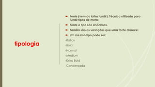 tipologia
 Fonte (vem do latim fundir). Técnica utilizada para
fundir tipos de metal
 Fonte e tipo são sinônimos.
 Família são as variações que uma fonte oferece:
 Um mesmo tipo pode ser:
-Itálico
-Bold
-Normal
-Medium
-Extra Bold
-Condensada
 
